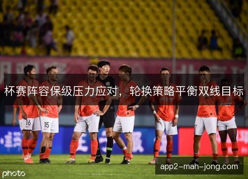杯赛阵容保级压力应对，轮换策略平衡双线目标